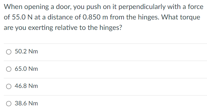 When opening a door, you push on it perpendicularly with a force of 55.0 N at a distance of 0.850 m from the hinges. What torque are you exerting relative to the hinges? 50.2 Nm 65.0 Nm 46.8 Nm 38.6 Nm 