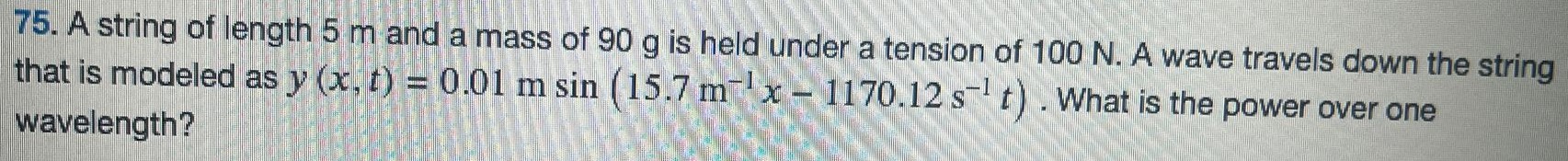 A string of length 5 m and a mass of 90 g is held under a tension of 100 N. A wave travels down the string that is modeled as y(x, t) = 0.01 m sin⁡(15.7 m−1 x − 1170.12 s−1 t). What is the power over one wavelength? 