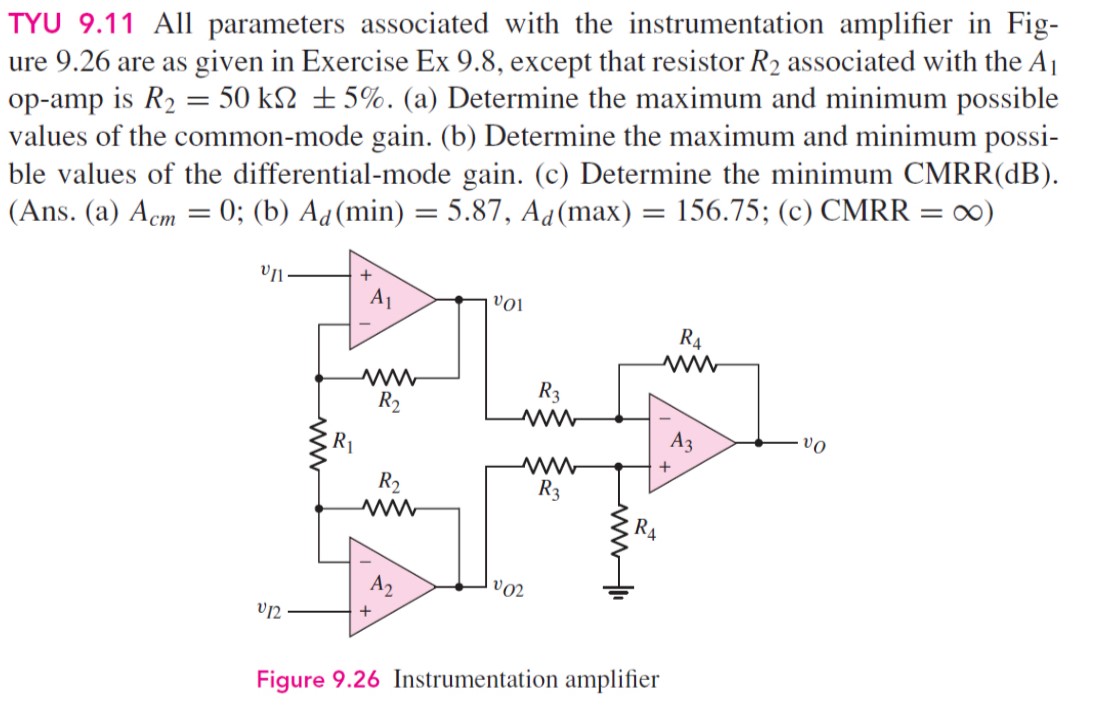 TYU 9.11 All parameters associated with the instrumentation amplifier in Fig-ure 9.26 are as given in Exercise Ex 9.8, except that resistor R2 associated with the A1 op-amp is R2 = 50 kΩ±5%. (a) Determine the maximum and minimum possible values of the common-mode gain. (b) Determine the maximum and minimum possible values of the differential-mode gain. (c) Determine the minimum CMRR(dB). (Ans. (a) Acm = 0; (b) Ad(min) = 5.87, Ad(max) = 156.75; (c) CMRR = ∞) Figure 9.26 Instrumentation amplifier 