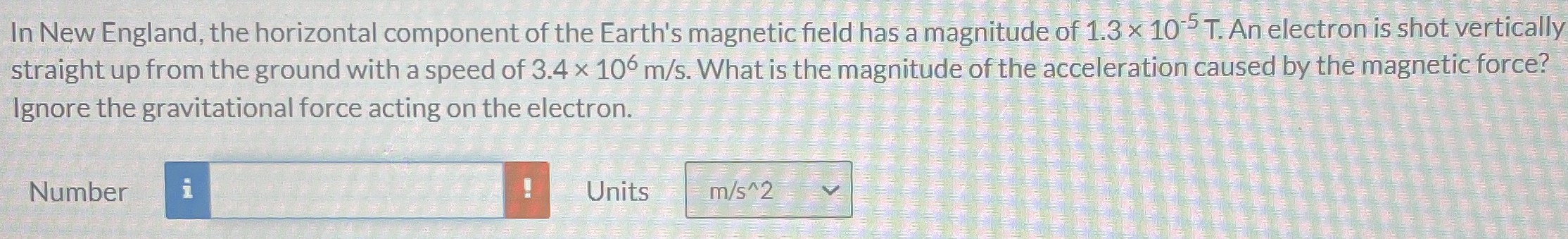 In New England, the horizontal component of the Earth's magnetic field has a magnitude of 1.3×10−5 T. An electron is shot vertically straight up from the ground with a speed of 3.4×106 m/s. What is the magnitude of the acceleration caused by the magnetic force? Ignore the gravitational force acting on the electron. Number Units