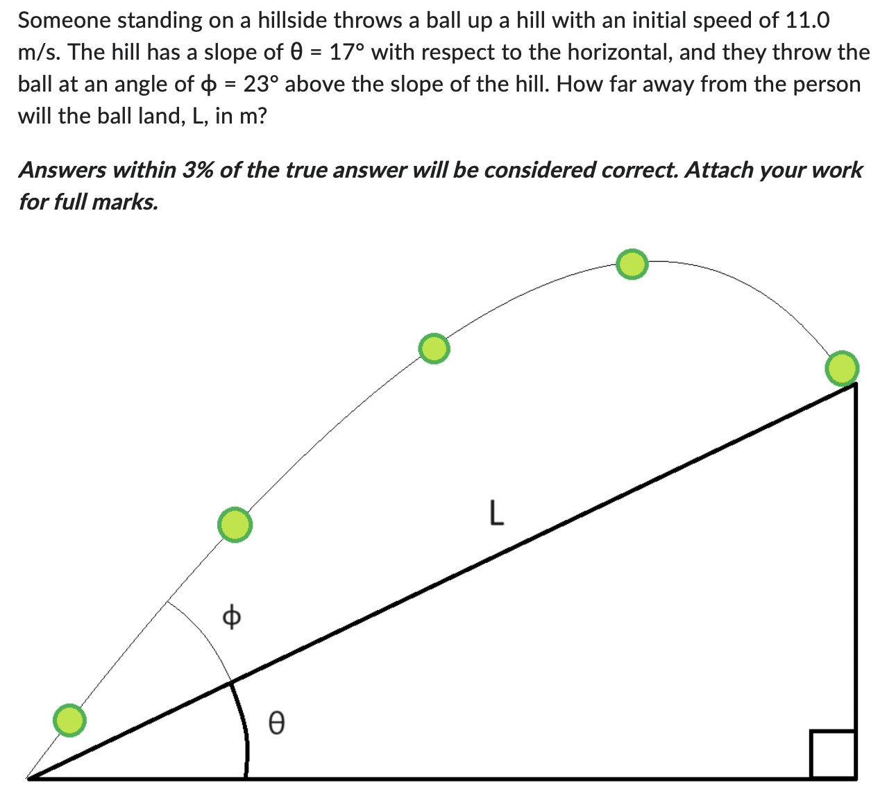 Someone standing on a hillside throws a ball up a hill with an initial speed of 11.0 m/s. The hill has a slope of θ = 17∘ with respect to the horizontal, and they throw the ball at an angle of ϕ = 23∘ above the slope of the hill. How far away from the person will the ball land, L, in m? Answers within 3% of the true answer will be considered correct. Attach your work for full marks.