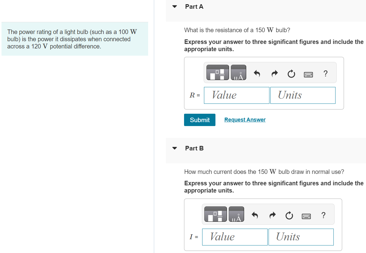 The power rating of a light bulb (such as a 100 W bulb) is the power it dissipates when connected across a 120 V potential difference. Part A What is the resistance of a 150 W bulb? Express your answer to three significant figures and include the appropriate units. Submit Request Answer Part B How much current does the 150 W bulb draw in normal use? Express your answer to three significant figures and include the appropriate units. Part C What is the resistance of a 50 W bulb? Express your answer to two significant figures and include the appropriate units. Submit Request Answer Part D How much current does the 50 W bulb draw in normal use? Express your answer to two significant figures and include the appropriate units.