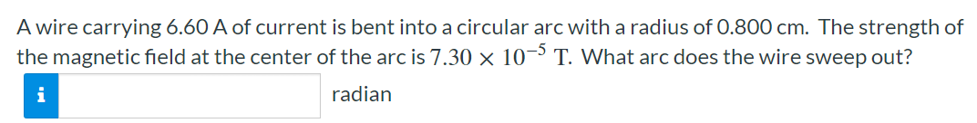 A wire carrying 6.60 A of current is bent into a circular arc with a radius of 0.800 cm. The strength of the magnetic field at the center of the arc is 7.30×10−5 T. What arc does the wire sweep out? radian