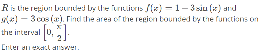 R is the region bounded by the functions f(x) = 1 - 3sin(x) and g(x) = 3cos(x). Find the area of the region bounded by the functions on the interval [0, π/2]. Enter an exact answer.