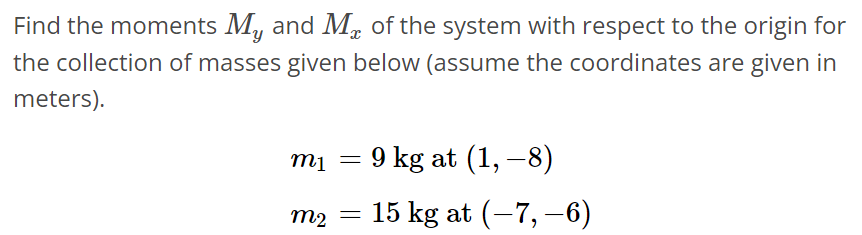 Find the moments My and Mx of the system with respect to the origin for the collection of masses given below (assume the coordinates are given in meters). m1 = 9 kg at (1, -8) m2 = 15 kg at (-7, -6)