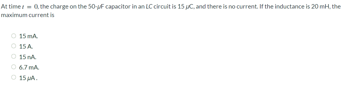 At time t = 0, the charge on the 50 - μF capacitor in an LC circuit is 15 μC, and there is no current. If the inductance is 20 mH, the maximum current is 15 mA. 15 A. 15 nA. 6.7 mA. 15 μA.