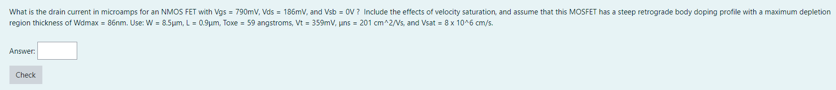 What is the drain current in microamps for an NMOS FET with Vgs = 790 mV, Vds = 186 mV, and Vsb = 0 V ? Include the effects of velocity saturation, and assume that this MOSFET has a steep retrograde body doping profile with a maximum depletion region thickness of Wdmax = 86 nm. Use: W = 8.5 μm, L = 0.9 μm, Toxe = 59 angstroms, Vt = 359 mV, μns = 201 cm^2/Vs, and Vsat = 8×10^6 cm/s. Answer: Check 