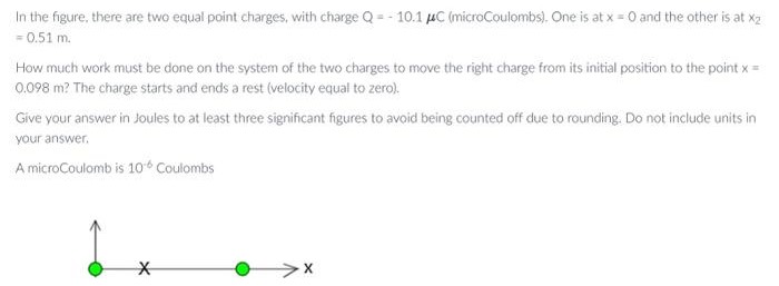 In the figure, there are two equal point charges, with charge Q = −10.1μC (microCoulombs). One is at x = 0 and the other is at x2 = 0.51 m. How much work must be done on the system of the two charges to move the right charge from its initial position to the point x = 0.098 m? The charge starts and ends a rest (velocity equal to zero). Give your answer in Joules to at least three significant figures to avoid being counted off due to rounding. Do not include units in your answer. A microCoulomb is 10−6 Coulombs