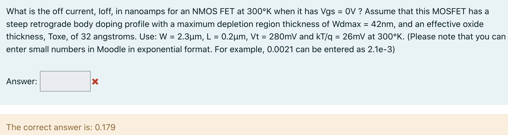 What is the off current, loff, in nanoamps for an NMOS FET at 300∘K when it has Vgs = 0V ? Assume that this MOSFET has a steep retrograde body doping profile with a maximum depletion region thickness of Wdmax = 42 nm, and an effective oxide thickness, Toxe, of 32 angstroms. Use: W = 2.3 μm, L = 0.2 μm, Vt = 280 mV and kT/q = 26 mV at 300∘K. (Please note that you can enter small numbers in Moodle in exponential format. For example, 0.0021 can be entered as 2.1 e−3 ) Answer: The correct answer is: 0.179 