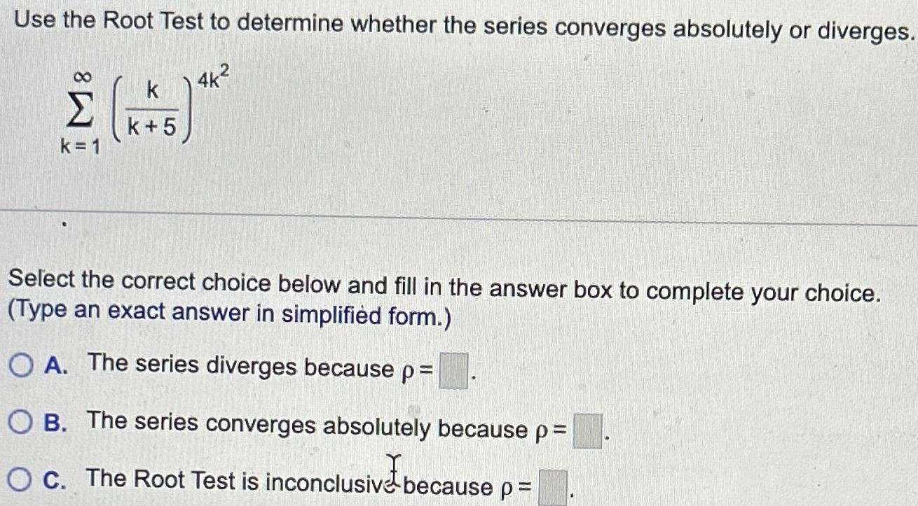 Use the Root Test to determine whether the series converges absolutely or diverges. ∑k = 1 ∞(k k+5)4 k2 Select the correct choice below and fill in the answer box to complete your choice. (Type an exact answer in simplified form. ) A. The series diverges because ρ = . B. The series converges absolutely because ρ = . C. The Root Test is inconclusive because ρ =