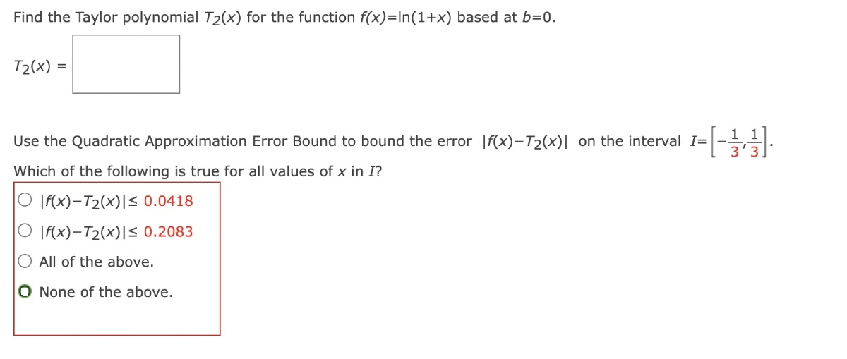 Find the Taylor polynomial T2(x) for the function f(x) = ln(1 + x) based at b = 0. T2(x) = Use the Quadratic Approximation Error Bound to bound the error |f(x) - T2(x)| on the interval I = [-1/3, 1/3]. Which of the following is true for all values of x in I? |f(x) - T2(x)| ≤ 0.0418 |f(x) - T2(x)| ≤ 0.2083 All of the above. None of the above.