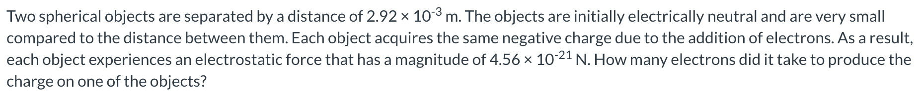 Two spherical objects are separated by a distance of 2.92×10−3 m. The objects are initially electrically neutral and are very small compared to the distance between them. Each object acquires the same negative charge due to the addition of electrons. As a result, each object experiences an electrostatic force that has a magnitude of 4.56×10−21 N. How many electrons did it take to produce the charge on one of the objects?