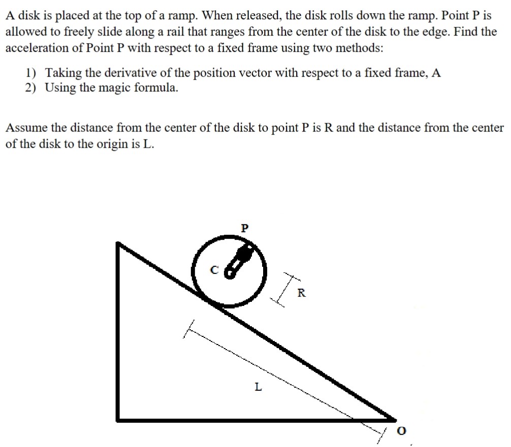 A disk is placed at the top of a ramp. When released, the disk rolls down the ramp. Point P is allowed to freely slide along a rail that ranges from the center of the disk to the edge. Find the acceleration of Point P with respect to a fixed frame using two methods: Taking the derivative of the position vector with respect to a fixed frame, A Using the magic formula. Assume the distance from the center of the disk to point P is R and the distance from the center of the disk to the origin is L.