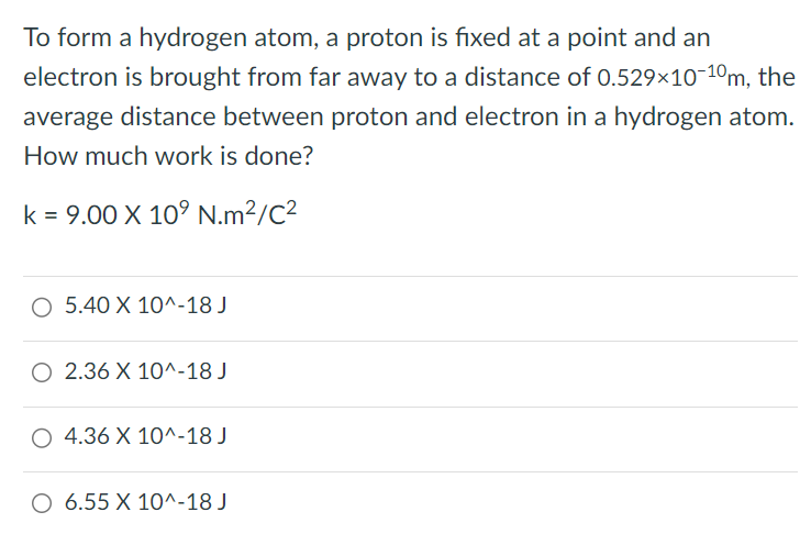 To form a hydrogen atom, a proton is fixed at a point and an electron is brought from far away to a distance of 0.529×10-10 m, the average distance between proton and electron in a hydrogen atom. How much work is done? k = 9.00×109 N⋅m2 /C2 5.40×10^-18 J 2.36×10^-18 J 4.36×10^-18 J 6.55×10^-18 J 