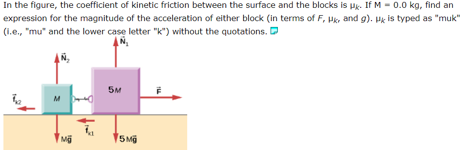 In the figure, the coefficient of kinetic friction between the surface and the blocks is μk. If M = 0.0 kg, find an expression for the magnitude of the acceleration of either block (in terms of F, μk, and g). μk is typed as "muk" (i.e., "mu" and the lower case letter "k") without the quotations.