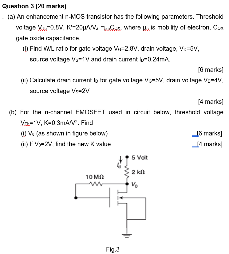 (a) An enhancement n-MOS transistor has the following parameters: Threshold voltage VTh = 0.8 V, K′ = 20 μA/V2 = μnCox, where μn is mobility of electron, Cox gate oxide capacitance. (i) Find W/L ratio for gate voltage VG = 2.8 V, drain voltage, VD = 5 V, source voltage VS = 1 V and drain current ID = 0.24 mA. [6 marks] (ii) Calculate drain current ID for gate voltage VG = 5 V, drain voltage VD = 4 V, source voltage Vs = 2 V [4 marks] (b) For the n-channel EMOSFET used in circuit below, threshold voltage VTh = 1 V, K = 0.3 mA/V2. Find (i) V0 (as shown in figure below) [6 marks] (ii) If V0 = 2 V, find the new K value [4 marks] Fig. 3