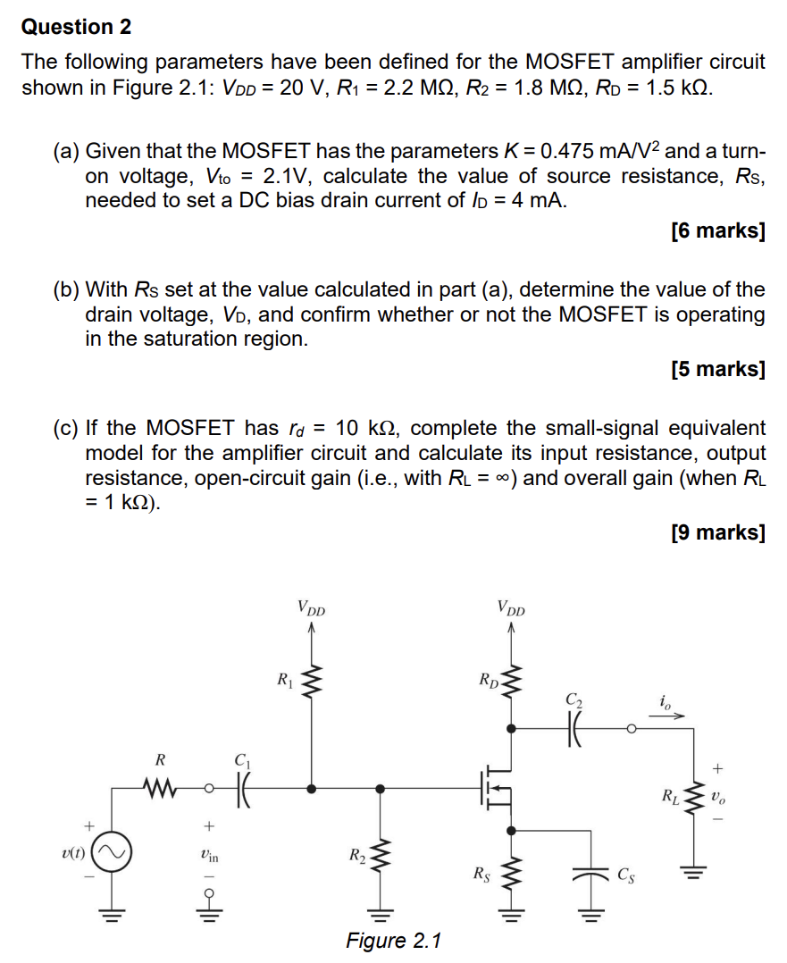 Question 2 The following parameters have been defined for the MOSFET amplifier circuit shown in Figure 2.1: VDD = 20 V, R1 = 2.2 MΩ, R2 = 1.8 MΩ, RD = 1.5 kΩ. (a) Given that the MOSFET has the parameters K = 0.475 mA/V2 and a turn-on voltage, Vto = 2.1 V, calculate the value of source resistance, Rs, needed to set a DC bias drain current of ID = 4 mA. [6 marks] (b) With Rs set at the value calculated in part (a), determine the value of the drain voltage, VD, and confirm whether or not the MOSFET is operating in the saturation region. [5 marks] (c) If the MOSFET has rd = 10 kΩ, complete the small-signal equivalent model for the amplifier circuit and calculate its input resistance, output resistance, open-circuit gain (i.e., with RL = ∞) and overall gain (when RL = 1 kΩ). [9 marks] Figure 2.1