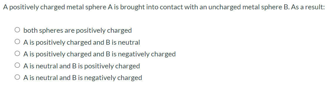 A positively charged metal sphere A is brought into contact with an uncharged metal sphere B. As a result: both spheres are positively charged A is positively charged and B is neutral A is positively charged and B is negatively charged A is neutral and B is positively charged A is neutral and B is negatively charged