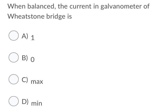 When balanced, the current in galvanometer of Wheatstone bridge is A) 1 B) 0 C) max D) min