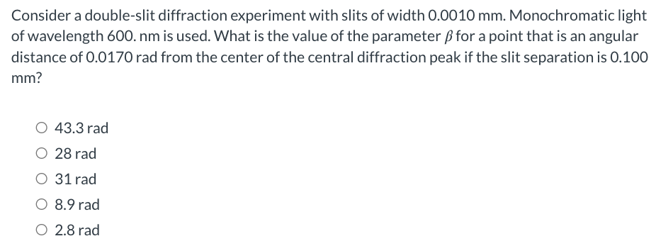 Consider a double-slit diffraction experiment with slits of width 0.0010 mm. Monochromatic light of wavelength 600. nm is used. What is the value of the parameter β for a point that is an angular distance of 0.0170 rad from the center of the central diffraction peak if the slit separation is 0.100 mm? 43.3 rad 28 rad 31 rad 8.9 rad 2.8 rad 