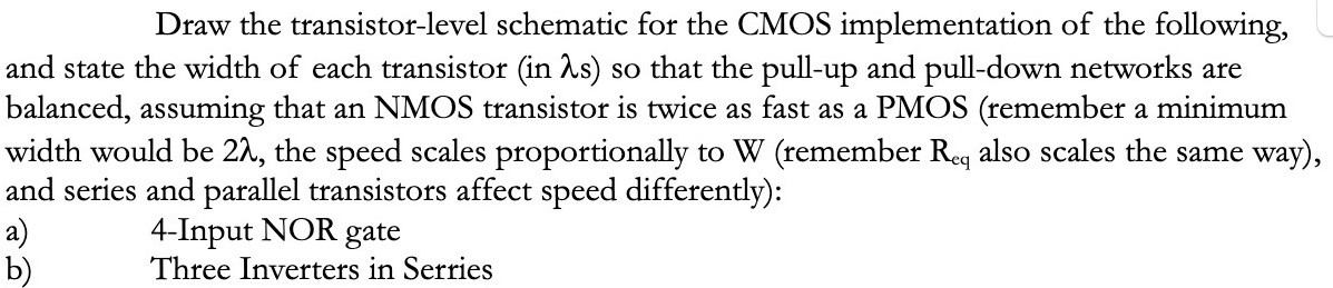 Draw the transistor-level schematic for the CMOS implementation of the following, and state the width of each transistor (in λ s) so that the pull-up and pull-down networks are balanced, assuming that an NMOS transistor is twice as fast as a PMOS (remember a minimum width would be 2λ, the speed scales proportionally to W (remember Req also scales the same way), and series and parallel transistors affect speed differently): a) 4-Input NOR gate b) Three Inverters in Serries