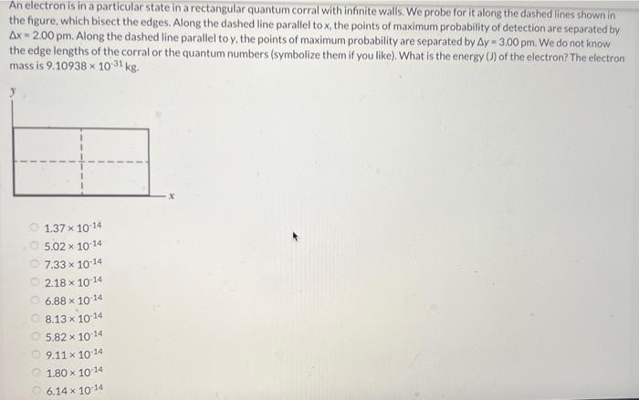An electron is in a particular state in a rectangular quantum corral with infinite walls. We probe for it along the dashed lines shown in the figure, which bisect the edges. Along the dashed line parallel to x, the points of maximum probability of detection are separated by Δx = 2.00 pm. Along the dashed line parallel to y, the points of maximum probability are separated by Δy = 3.00 pm. We do not know the edge lengths of the corral or the quantum numbers (symbolize them if you like). What is the energy (J) of the electron? The electron mass is 9.10938×10−31 kg. 1.37×10−14 5.02×10−14 7.33×10−14 2.18×10−14 6.88×10−14 8.13×10−14 5.82×10−14 9.11×10−14 1.80×10−14 6.14×10−14