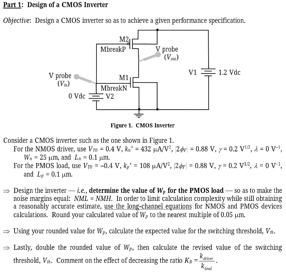 Part 1: Design of a CMOS Inverter Objective: Design a CMOS inverter so as to achieve a given performance specification. Figure 1. CMOS Inverter Consider a CMOS inverter such as the one shown in Figure 1. For the NMOS driver, use VT0 = 0.4 V, kn′ = 432 μA/V2, 2ϕF∣ = 0.88 V, γ = 0.2 V1 /2, λ = 0 V−1, Wn = 25 μm, and Ln = 0.1 μm. For the PMOS load, use VT0 = −0.4 V, kp′ = 108 μA/V2, |2ϕF| = 0.88 V, γ = 0.2 V1 /2, λ = 0 V−1, and Lp = 0.1 μm. ⇒ Design the inverter - i. e. , determine the value of Wp for the PMOS load - so as to make the noise margins equal: NML = NMH. In order to limit calculation complexity while still obtaining a reasonably accurate estimate, use the long-channel equations for NMOS and PMOS devices calculations. Round your calculated value of Wp to the nearest multiple of 0.05 μm. ⇒ Using your rounded value for Wp, calculate the expected value for the switching threshold, Vth. ⇒ Lastly, double the rounded value of Wp, then calculate the revised value of the switching threshold, Vth . Comment on the effect of decreasing the ratio KR = kdriver kload . 