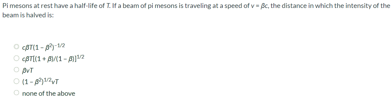 Pi mesons at rest have a half-life of T. If a beam of pi mesons is traveling at a speed of v = βc, the distance in which the intensity of the beam is halved is: cβT(1 – β^2) -1/2 cβT[(1 + β)/(1 - β)] 1/2 βvT (1 – β^2) 1/2vT none of the above