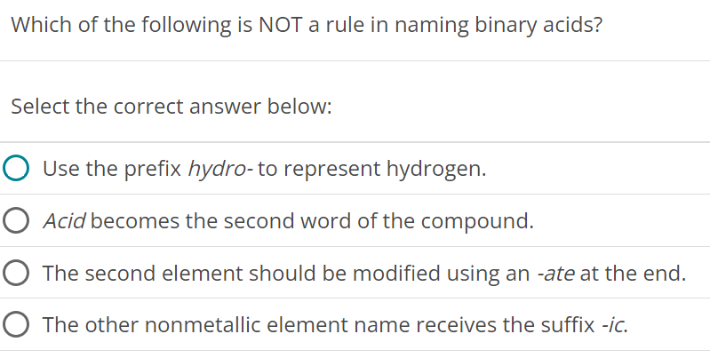 Which of the following is NOT a rule in naming binary acids? Select the correct answer below: Use the prefix hydro-to represent hydrogen. Acid becomes the second word of the compound. The second element should be modified using an -ate at the end. The other nonmetallic element name receives the suffix -ic. 