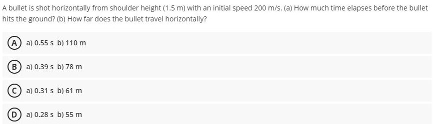 A bullet is shot horizontally from shoulder height (1.5 m) with an initial speed 200 m/s. (a) How much time elapses before the bullet hits the ground? (b) How far does the bullet travel horizontally? (A) a) 0.55 s b) 110 m (B) a) 0.39 s b) 78 m (C) a) 0.31 s b) 61 m (D) a) 0.28 s b) 55 m