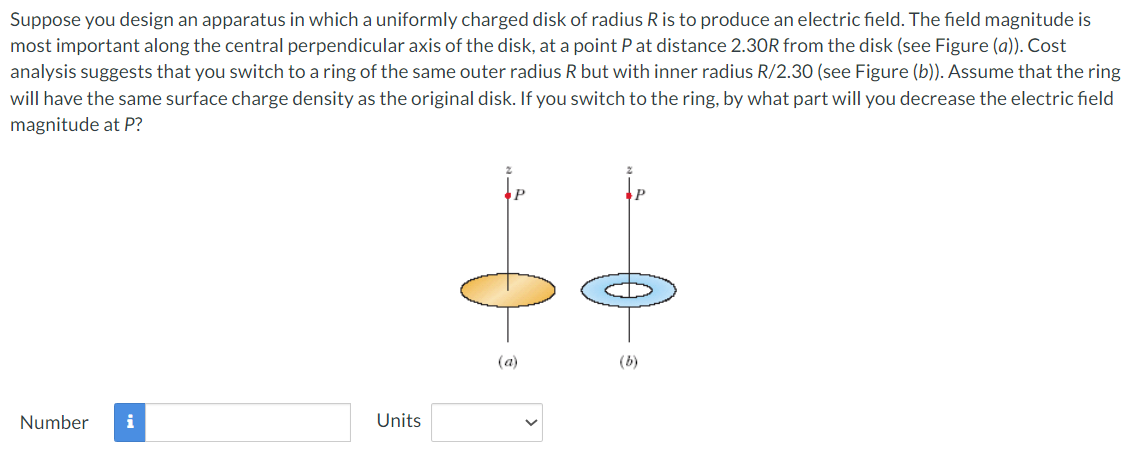 Suppose you design an apparatus in which a uniformly charged disk of radius R is to produce an electric field. The field magnitude is most important along the central perpendicular axis of the disk, at a point P at distance 2.30R from the disk (see Figure (a)). Cost analysis suggests that you switch to a ring of the same outer radius R but with inner radius R/2.30 (see Figure (b)). Assume that the ring will have the same surface charge density as the original disk. If you switch to the ring, by what part will you decrease the electric field magnitude at P? (a) (b) Number Units