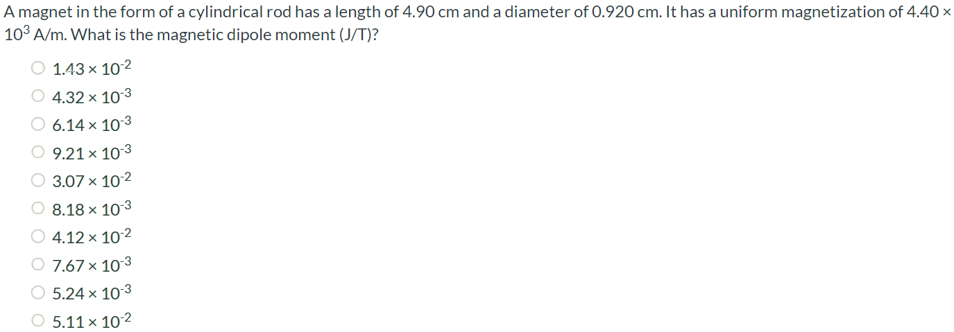 A magnet in the form of a cylindrical rod has a length of 4.90 cm and a diameter of 0.920 cm. It has a uniform magnetization of 4.40 × 103 A/m. What is the magnetic dipole moment (J/T)? 1.43 × 10-2 4.32 × 10-3 6.14 × 10-3 9.21 × 10-3 3.07 × 10-2 8.18 × 10-3 4.12 × 10-2 7.67 × 10-3 5.24 × 10-3 5.11 × 10-2