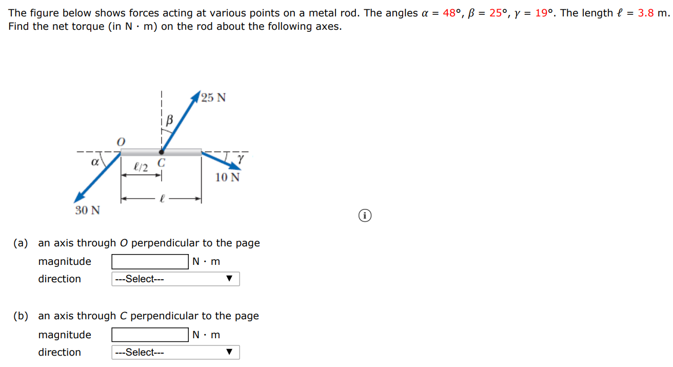 The figure below shows forces acting at various points on a metal rod. The angles α = 48∘, β = 25∘, γ = 19∘. The length ℓ = 3.8 m. Find the net torque (in N⋅m ) on the rod about the following axes. (a) an axis through O perpendicular to the page magnitude N⋅m direction (b) an axis through C perpendicular to the page magnitude N⋅m direction