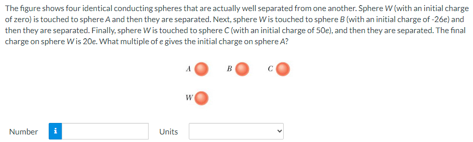 The figure shows four identical conducting spheres that are actually well separated from one another. Sphere W (with an initial charge of zero) is touched to sphere A and then they are separated. Next, sphere W is touched to sphere B (with an initial charge of −26e) and then they are separated. Finally, sphere W is touched to sphere C (with an initial charge of 50e), and then they are separated. The final charge on sphere W is 20e. What multiple of e gives the initial charge on sphere A? A B C W Number Units