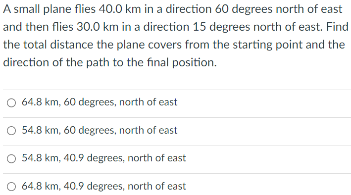 A small plane flies 40.0 km in a direction 60 degrees north of east and then flies 30.0 km in a direction 15 degrees north of east. Find the total distance the plane covers from the starting point and the direction of the path to the final position. 64.8 km, 60 degrees, north of east 54.8 km, 60 degrees, north of east 54.8 km, 40.9 degrees, north of east 64.8 km, 40.9 degrees, north of east 