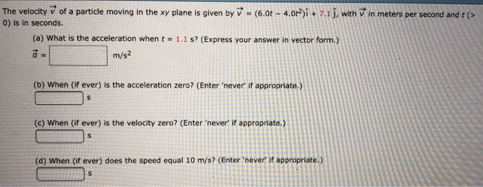 The velocity v→ of a particle moving in the xy plane is given by v→ = (6.0t − 4.0t2)i^ + 7.1 j^, with v→ in meters per second and t( >  0) is in seconds. (a) What is the acceleration when t = 1.1 s? (Express your answer in vector form.) a→ = m/s2 (b) When (if ever) is the acceleration zero? (Enter 'never' if appropriate.) s (c) When (if ever) is the velocity zero? (Enter 'never' if appropriate.) s (d) When (if ever) does the speed equal 10 m/s ? (Enter 'never' if appropriate.) s