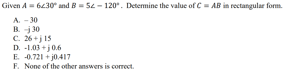 Given A = 6∠30° and B = 5∠ - 120° . Determine the value of C = AB in rectangular form. A. – 30 B. –j 30 C. 26 + j 15 D. -1.03 + j 0.6 E. -0.721 + j0.417 F. None of the other answers is correct.