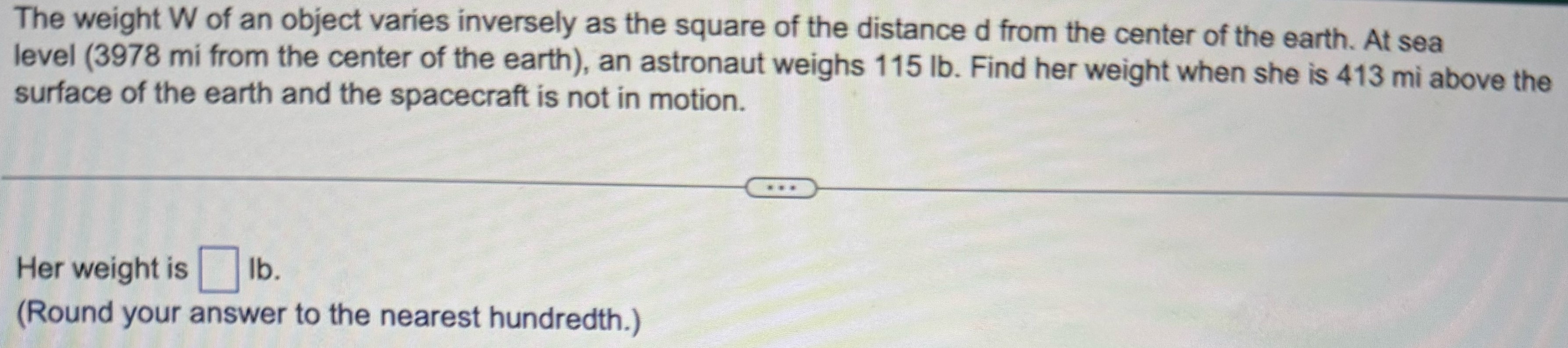 The weight W of an object varies inversely as the square of the distance d from the center of the earth. At sea level (3978 mi from the center of the earth), an astronaut weighs 115 lb. Find her weight when she is 413 mi above the surface of the earth and the spacecraft is not in motion. Her weight is Ib. (Round your answer to the nearest hundredth.)