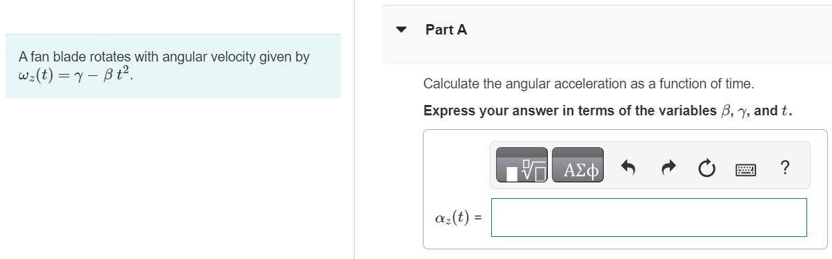 A fan blade rotates with angular velocity given by ωz(t) = γ − βt2 Part A Calculate the angular acceleration as a function of time. Express your answer in terms of the variables β, γ, and t. αz(t) = Part B If γ = 5.15 rad/s and β = 0.790 rad/s3, calculate the instantaneous angular acceleration αz at t = 2.80 s. Express your answer in radians per second squared. αz = rad/s2 Submit Request Answer Part C If γ = 5.15 rad/s and β = 0.790 rad/s3, calculate the average angular acceleration αav−z for the time interval t = 0 to t = 2.80 s. Express your answer in radians per second squared. αav−z = rad/s2