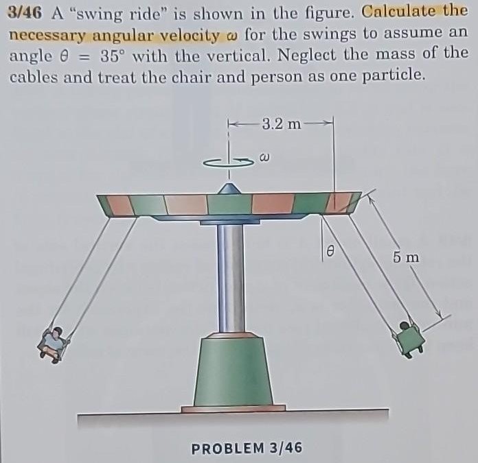 3/46 A "swing ride" is shown in the figure. Calculate the necessary angular velocity ω for the swings to assume an angle θ = 35∘ with the vertical. Neglect the mass of the cables and treat the chair and person as one particle. PROBLEM 3/46 