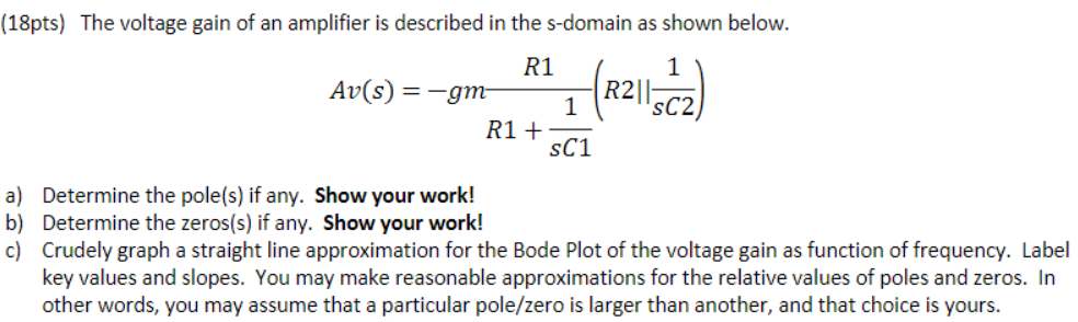 The voltage gain of an amplifier is described in the s-domain as shown below. Av(s) = -gm R1/R1 + 1/sC1 (R2 || sC2) a) Determine the pole(s) if any. Show your work! b) Determine the zeros(s) if any. Show your work! c) Crudely graph a straight line approximation for the Bode Plot of the voltage gain as function of frequency. Label key values and slopes. You may make reasonable approximations for the relative values of poles and zeros. In other words, you may assume that a particular pole/zero is larger than another, and that choice is yours.