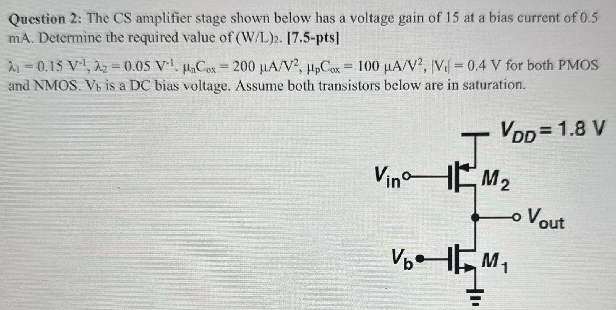 Question 2: The CS amplifier stage shown below has a voltage gain of 15 at a bias current of 0.5 mA. Determine the required value of (W/L)2. [7.5-pts] λ1 = 0.15 V−1, λ2 = 0.05 V−1⋅μnCox = 200 μA/V2, μpCox = 100 μA/V2, |Vt| = 0.4 V for both PMOS and NMOS. Vb is a DC bias voltage. Assume both transistors below are in saturation.