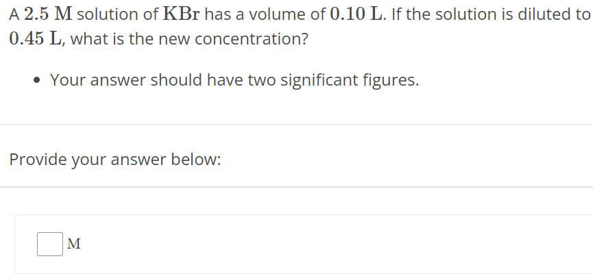 A 2.5 M solution of KBr has a volume of 0.10 L. If the solution is diluted to 0.45 L, what is the new concentration? Your answer should have two significant figures. Provide your answer below: M 