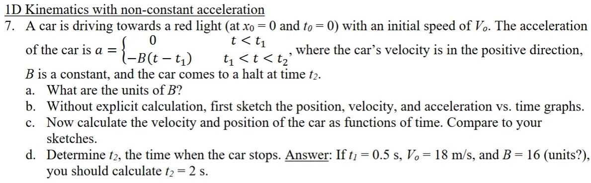 1 D Kinematics with non-constant acceleration 7. A car is driving towards a red light (at x0 = 0 and t0 = 0) with an initial speed of Vo. The acceleration of the car is a = {0 t < t1 −B(t−t1) t1 < t < t2, where the car's velocity is in the positive direction, B is a constant, and the car comes to a halt at time t2. a. What are the units of B? b. Without explicit calculation, first sketch the position, velocity, and acceleration vs. time graphs. c. Now calculate the velocity and position of the car as functions of time. Compare to your sketches. d. Determine t2, the time when the car stops. Answer: If t1 = 0.5 s, Vo = 18 m/s, and B = 16 (units?), you should calculate t2 = 2 s.