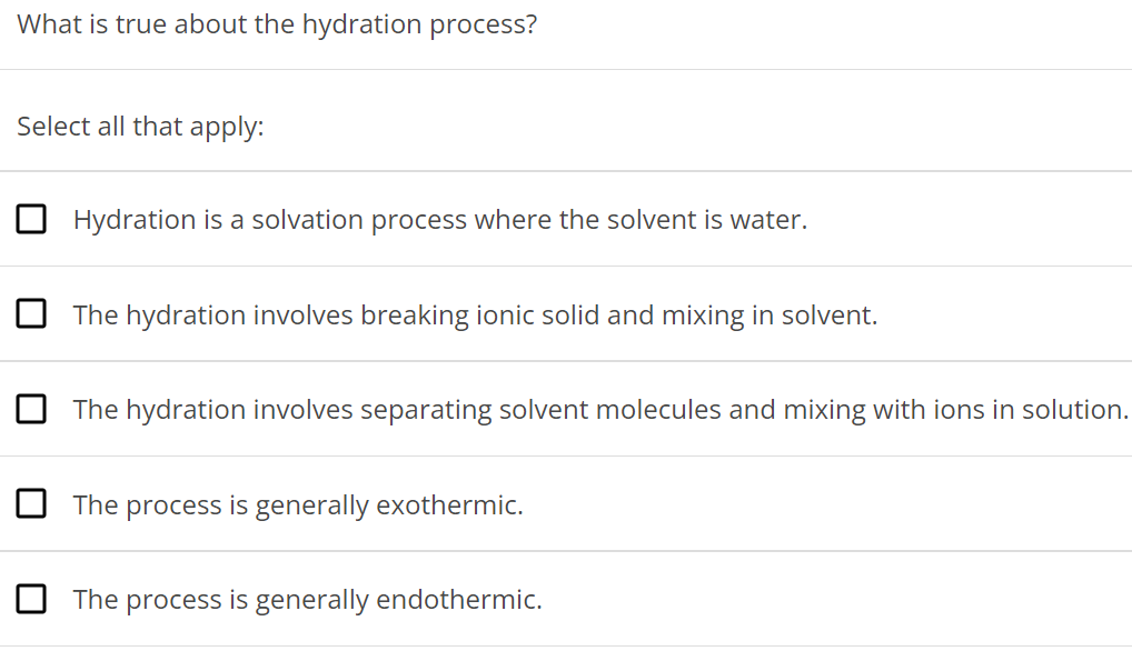 What is true about the hydration process? Select all that apply: Hydration is a solvation process where the solvent is water. The hydration involves breaking ionic solid and mixing in solvent. The hydration involves separating solvent molecules and mixing with ions in solution. The process is generally exothermic. The process is generally endothermic. 