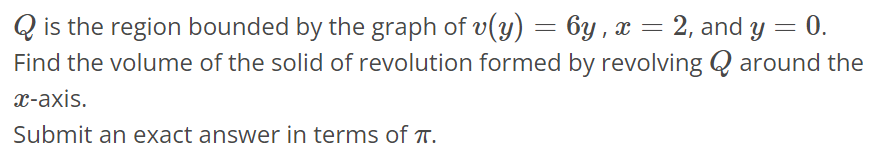 Q is the region bounded by the graph of v(y) = 6y, x = 2, and y = 0. Find the volume of the solid of revolution formed by revolving Q around the x-axis. Submit an exact answer in terms of π.