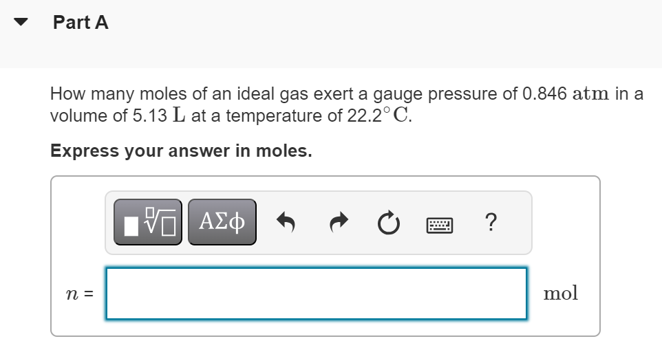 Part A How many moles of an ideal gas exert a gauge pressure of 0.846 atm in a volume of 5.13 L at a temperature of 22.2∘C. Express your answer in moles. 