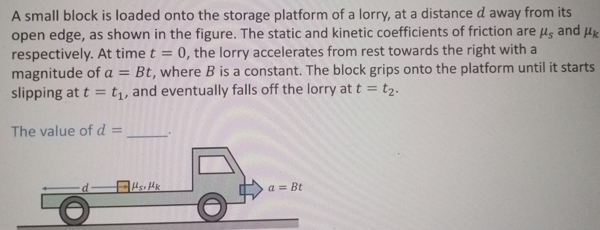 A small block is loaded onto the storage platform of a lorry, at a distance d away from its open edge, as shown in the figure. The static and kinetic coefficients of friction are μs and μk respectively. At time t = 0, the lorry accelerates from rest towards the right with a magnitude of a = Bt, where B is a constant. The block grips onto the platform until it starts slipping at t = t1, and eventually falls off the lorry at t = t2. The value of d = .