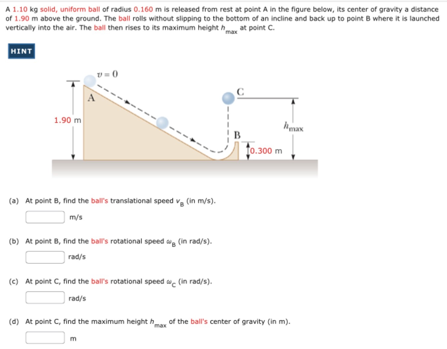 A 1.10 kg solid, uniform ball of radius 0.160 m is released from rest at point A in the figure below, its center of gravity a distance of 1.90 m above the ground. The ball rolls without slipping to the bottom of an incline and back up to point B where it is launched vertically into the air. The ball then rises to its maximum height hmax at point C. HINT (a) At point B, find the ball's translational speed vB (in m/s). m/s (b) At point B, find the ball's rotational speed ωB (in rad/s). rad/s (c) At point C, find the ball's rotational speed ωC (in rad/s). rad/s (d) At point C, find the maximum height hmax of the ball's center of gravity (in m ). m