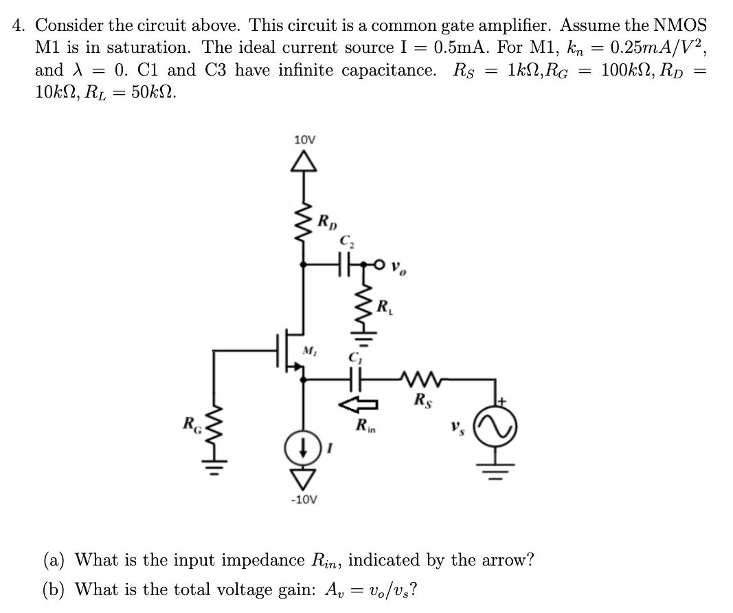  Consider the circuit above. This circuit is a common gate amplifier. Assume the NMOS M1 is in saturation. The ideal current source I = 0.5mA. For M1, kn = 0.25 mA/V2, and λ = 0. C1 and C3 have infinite capacitance. RS = 1kΩ, RG = 100kΩ, RD = 10kΩ, RL = 50kΩ. (a) What is the input impedance Rin, indicated by the arrow? (b) What is the total voltage gain: Av = vo/vs? 